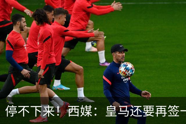 停不下来！西媒：皇马还要再签一名中卫、一名中场和一名锋线
